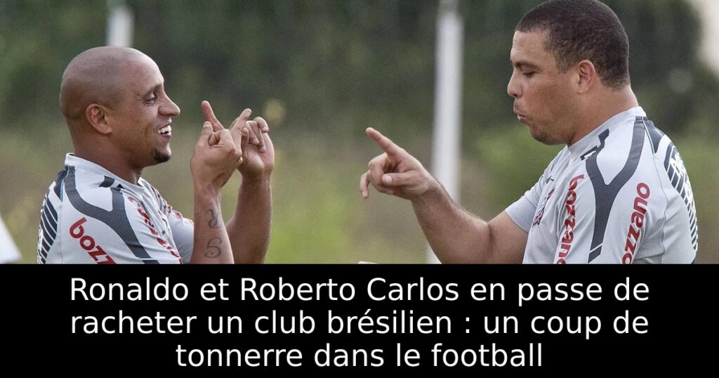 Ronaldo et Roberto Carlos en passe de racheter un club brésilien : un coup de tonnerre dans le football