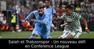 Salah et Trabzonspor : Un nouveau défi en Conference League