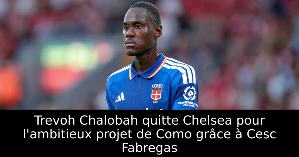 Trevoh Chalobah quitte Chelsea pour l&rsquo;ambitieux projet de Como grâce à Cesc Fabregas