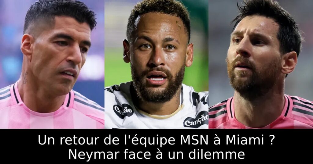 Un retour de l&rsquo;équipe MSN à Miami ? Neymar face à un dilemme