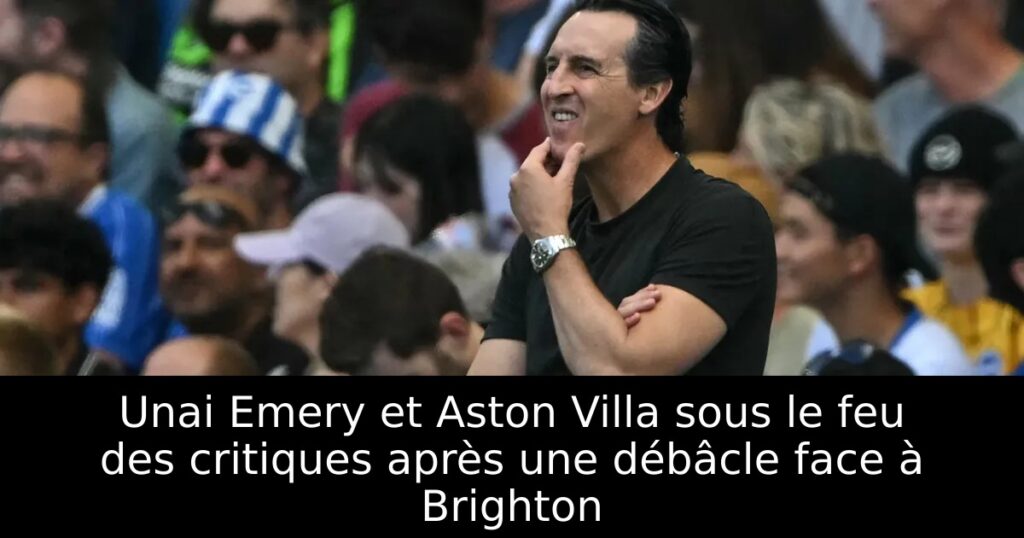 Unai Emery et Aston Villa sous le feu des critiques après une débâcle face à Brighton