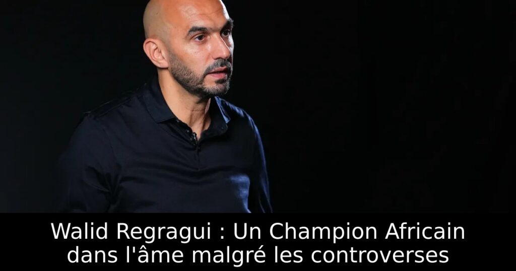 Walid Regragui : Un Champion Africain dans l&rsquo;âme malgré les controverses