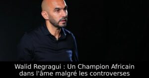 Walid Regragui : Un Champion Africain dans l&rsquo;âme malgré les controverses