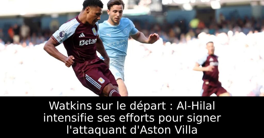 Watkins sur le départ : Al-Hilal intensifie ses efforts pour signer l&rsquo;attaquant d&rsquo;Aston Villa