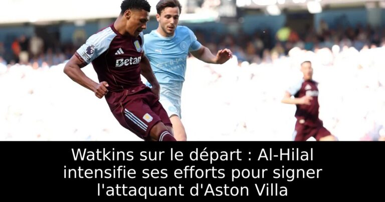 Watkins sur le départ : Al-Hilal intensifie ses efforts pour signer l'attaquant d'Aston Villa