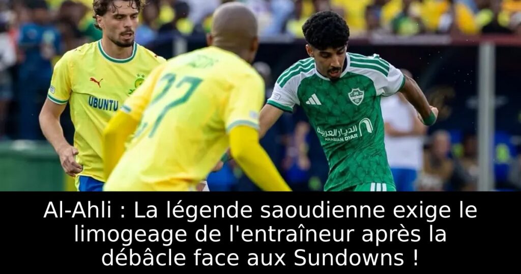 Al-Ahli : La légende saoudienne exige le limogeage de l&rsquo;entraîneur après la débâcle face aux Sundowns !