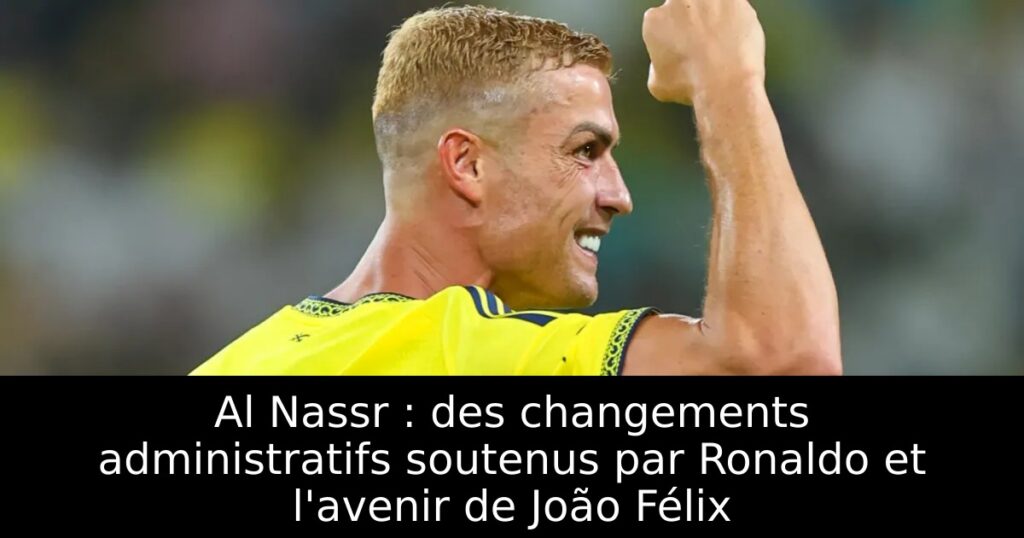 Al Nassr : des changements administratifs soutenus par Ronaldo et l&rsquo;avenir de João Félix