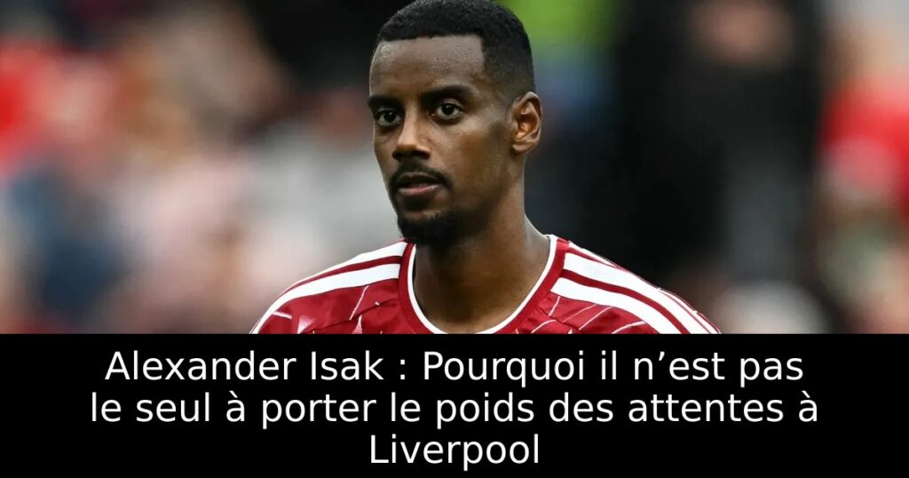 Alexander Isak : Pourquoi il n’est pas le seul à porter le poids des attentes à Liverpool