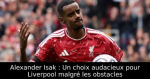 Alexander Isak : Un choix audacieux pour Liverpool malgré les obstacles