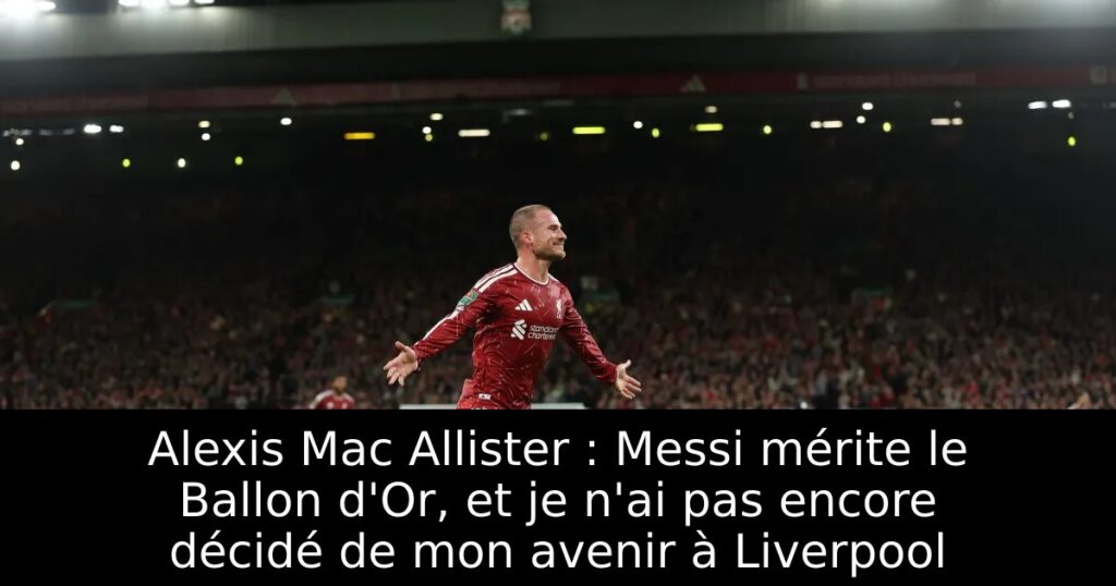 Alexis Mac Allister : Messi mérite le Ballon d&rsquo;Or, et je n&rsquo;ai pas encore décidé de mon avenir à Liverpool