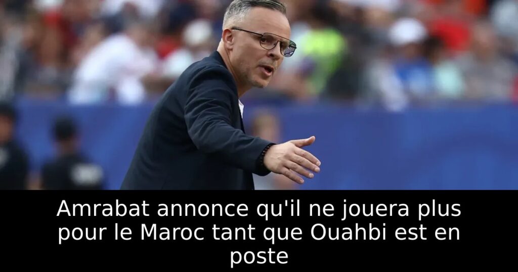 Amrabat annonce qu&rsquo;il ne jouera plus pour le Maroc tant que Ouahbi est en poste