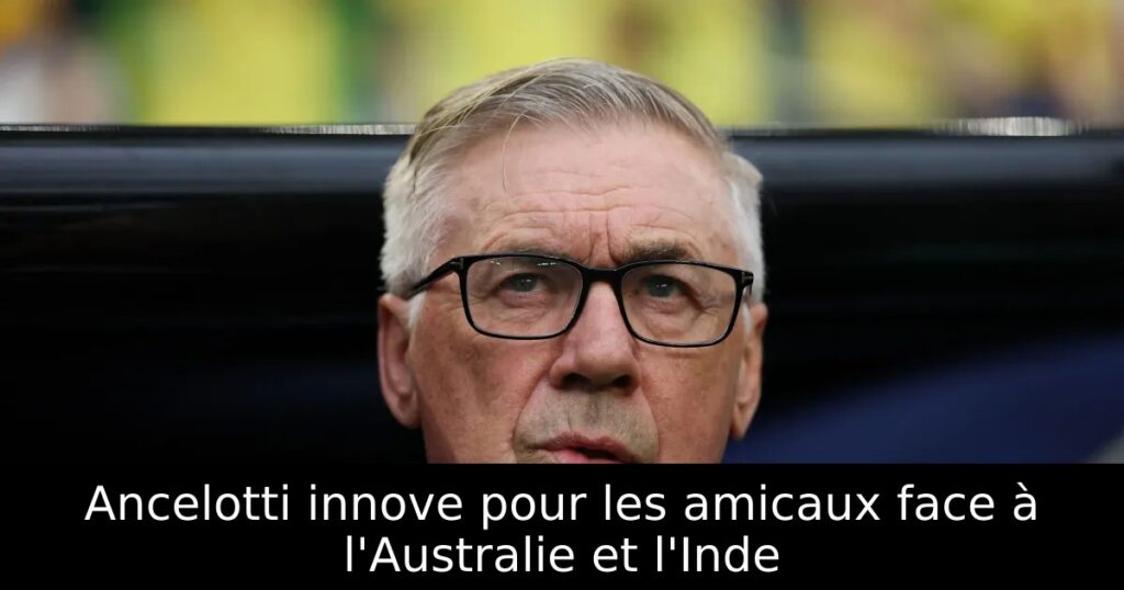 Ancelotti innove pour les amicaux face à l&rsquo;Australie et l&rsquo;Inde