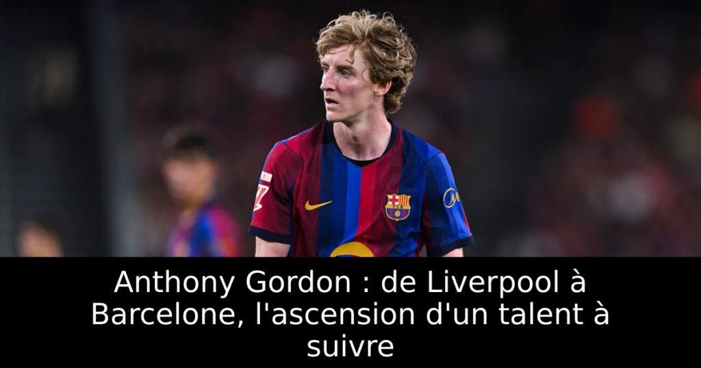 Anthony Gordon : de Liverpool à Barcelone, l&rsquo;ascension d&rsquo;un talent à suivre