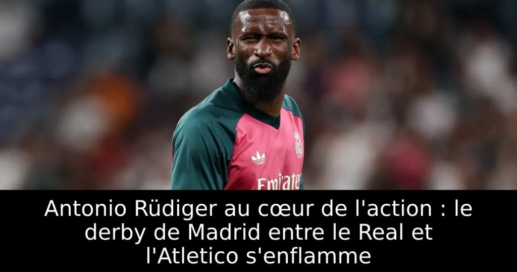 Antonio Rüdiger au cœur de l&rsquo;action : le derby de Madrid entre le Real et l&rsquo;Atletico s&rsquo;enflamme