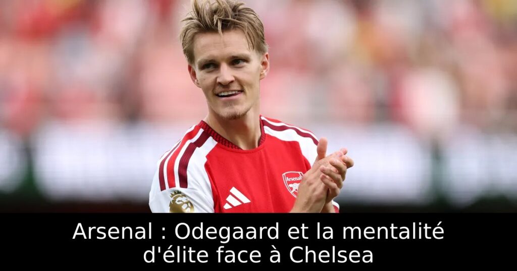 Arsenal : Odegaard et la mentalité d&rsquo;élite face à Chelsea