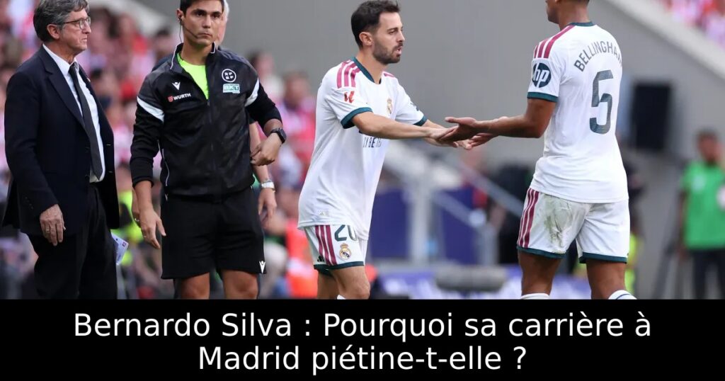 Bernardo Silva : Pourquoi sa carrière à Madrid piétine-t-elle ?