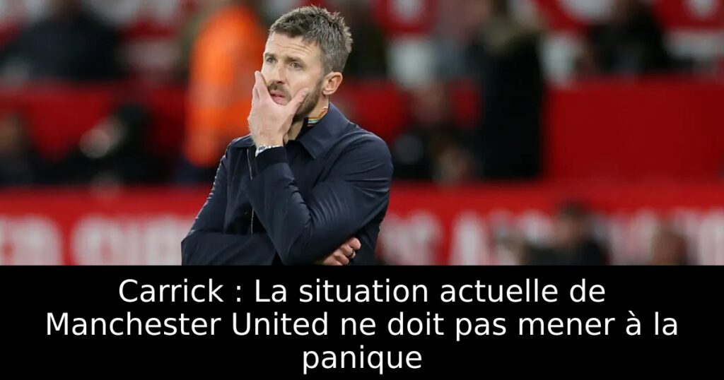 Carrick : La situation actuelle de Manchester United ne doit pas mener à la panique