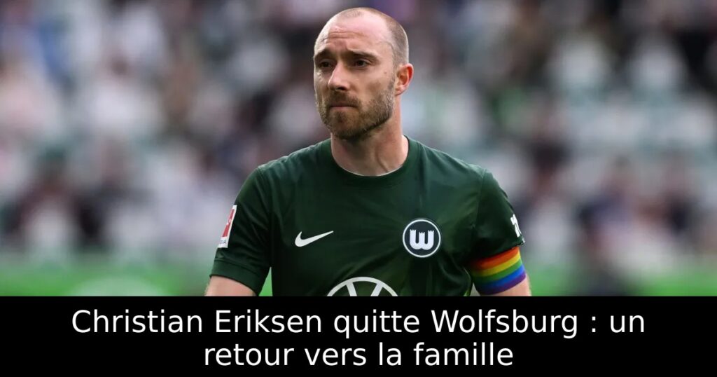 Christian Eriksen quitte Wolfsburg : un retour vers la famille