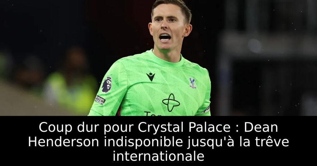 Coup dur pour Crystal Palace : Dean Henderson indisponible jusqu&rsquo;à la trêve internationale