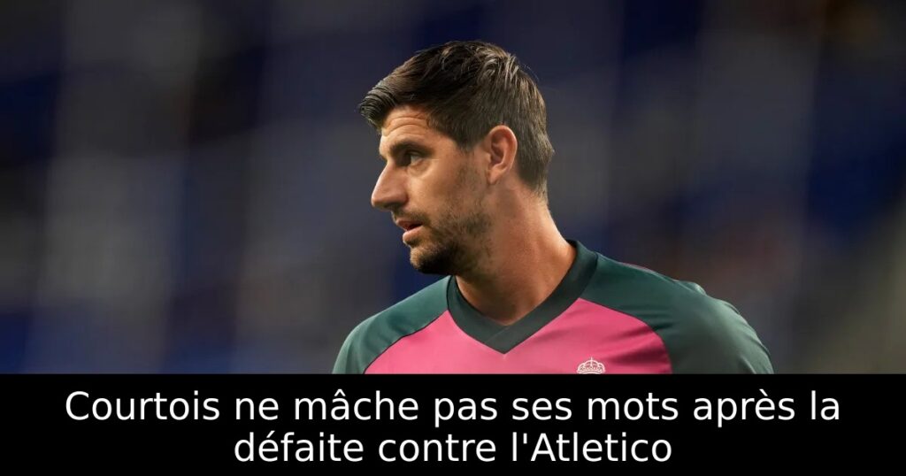 Courtois ne mâche pas ses mots après la défaite contre l&rsquo;Atletico
