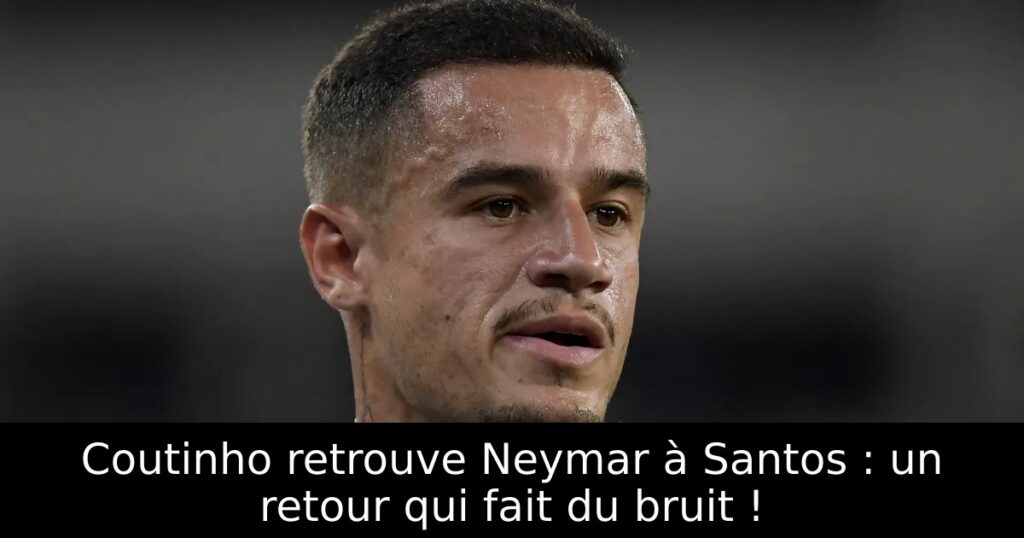 Coutinho retrouve Neymar à Santos : un retour qui fait du bruit !