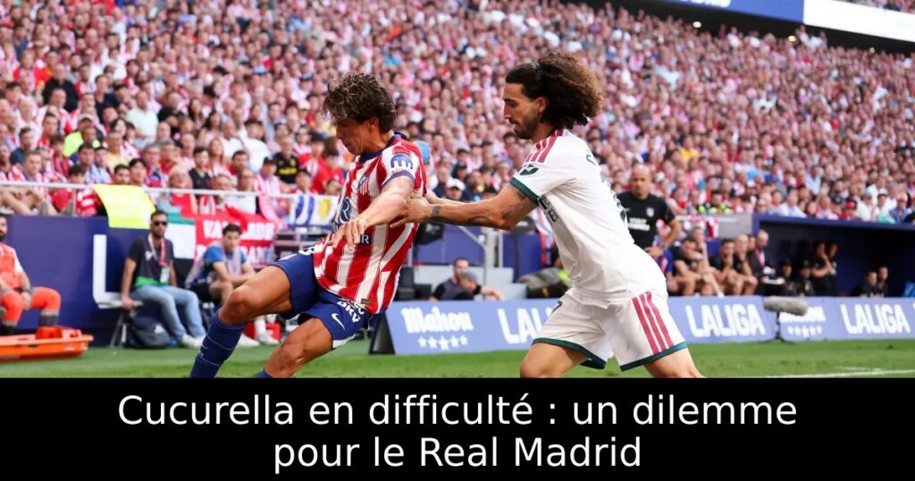 Cucurella en difficulté : un dilemme pour le Real Madrid