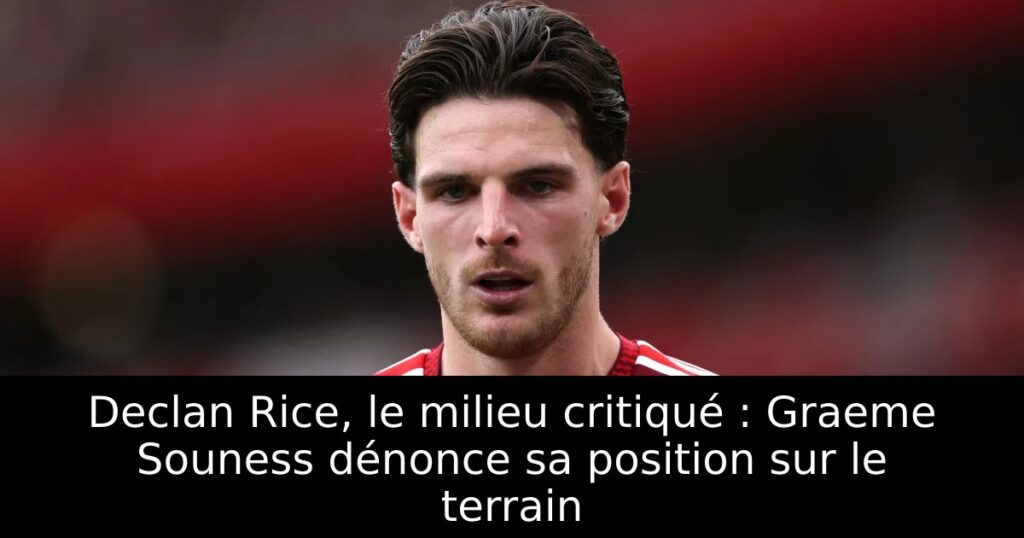 Declan Rice, le milieu critiqué : Graeme Souness dénonce sa position sur le terrain