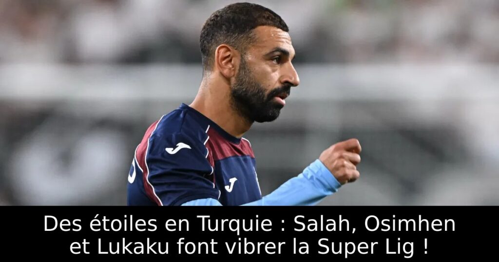 Des étoiles en Turquie : Salah, Osimhen et Lukaku font vibrer la Super Lig !