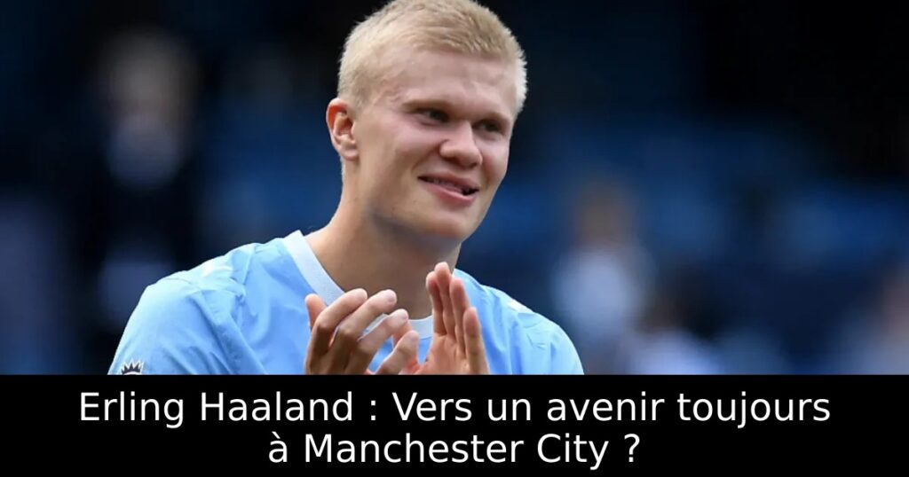 Erling Haaland : Vers un avenir toujours à Manchester City ?