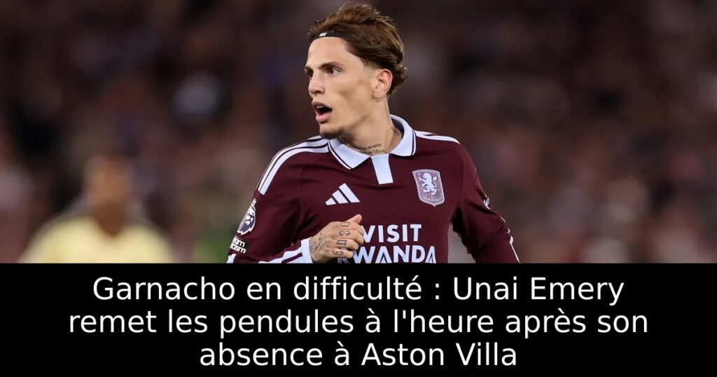 Garnacho en difficulté : Unai Emery remet les pendules à l&rsquo;heure après son absence à Aston Villa