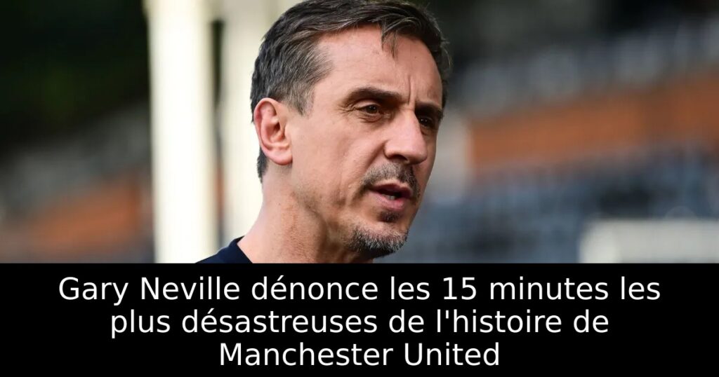 Gary Neville dénonce les 15 minutes les plus désastreuses de l&rsquo;histoire de Manchester United
