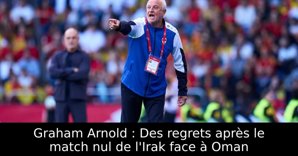 Graham Arnold : Des regrets après le match nul de l&rsquo;Irak face à Oman