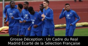 Grosse Déception : Un Cadre du Real Madrid Écarté de la Sélection Française