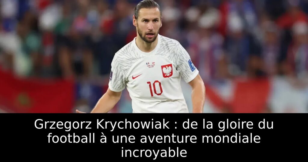 Grzegorz Krychowiak : de la gloire du football à une aventure mondiale incroyable