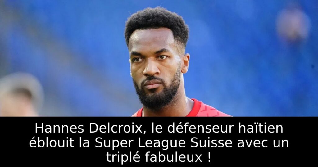 Hannes Delcroix, le défenseur haïtien éblouit la Super League Suisse avec un triplé fabuleux !