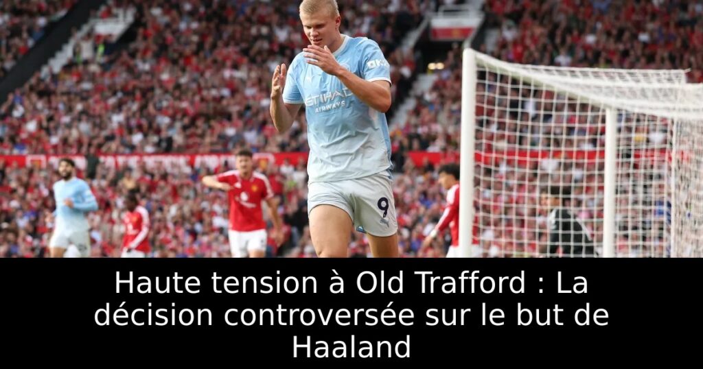 Haute tension à Old Trafford : La décision controversée sur le but de Haaland