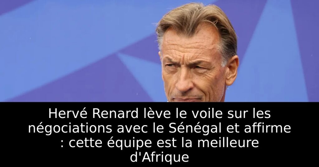 Hervé Renard lève le voile sur les négociations avec le Sénégal et affirme : cette équipe est la meilleure d&rsquo;Afrique