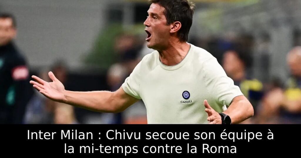 Inter Milan : Chivu secoue son équipe à la mi-temps contre la Roma