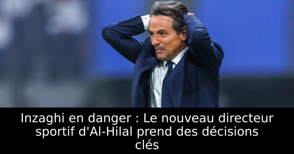 Inzaghi en danger : Le nouveau directeur sportif d&rsquo;Al-Hilal prend des décisions clés