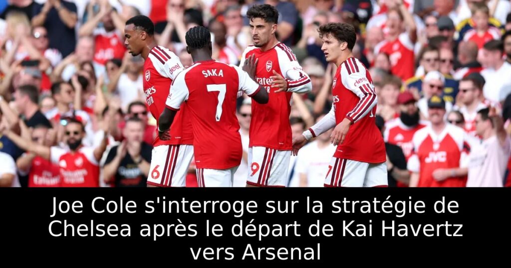 Joe Cole s&rsquo;interroge sur la stratégie de Chelsea après le départ de Kai Havertz vers Arsenal