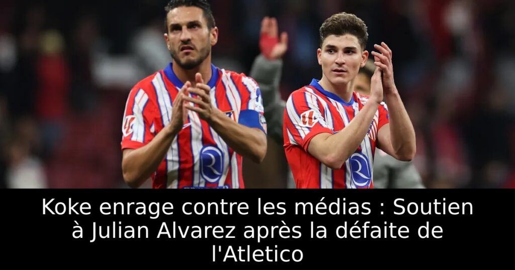 Koke enrage contre les médias : Soutien à Julian Alvarez après la défaite de l&rsquo;Atletico