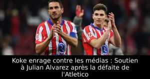 Koke enrage contre les médias : Soutien à Julian Alvarez après la défaite de l&rsquo;Atletico