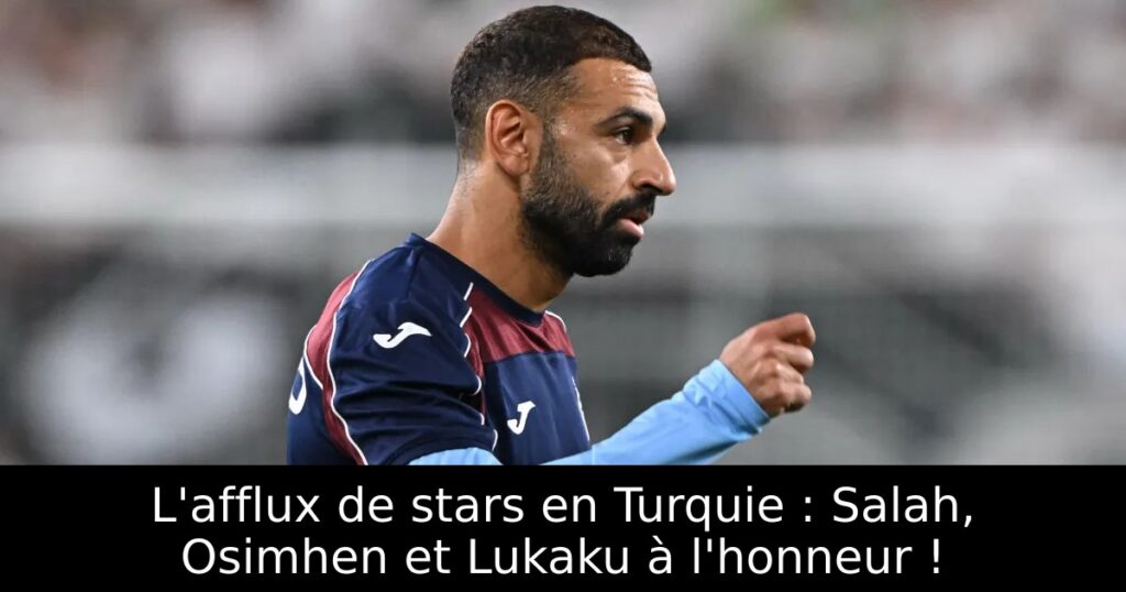 L&rsquo;afflux de stars en Turquie : Salah, Osimhen et Lukaku à l&rsquo;honneur !