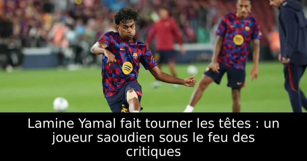 Lamine Yamal fait tourner les têtes : un joueur saoudien sous le feu des critiques