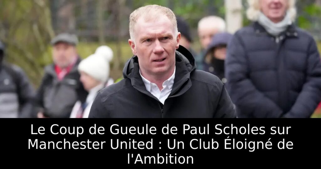 Le Coup de Gueule de Paul Scholes sur Manchester United : Un Club Éloigné de l&rsquo;Ambition