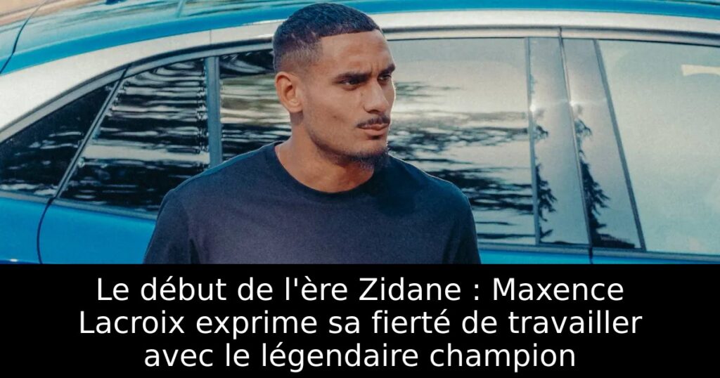 Le début de l&rsquo;ère Zidane : Maxence Lacroix exprime sa fierté de travailler avec le légendaire champion