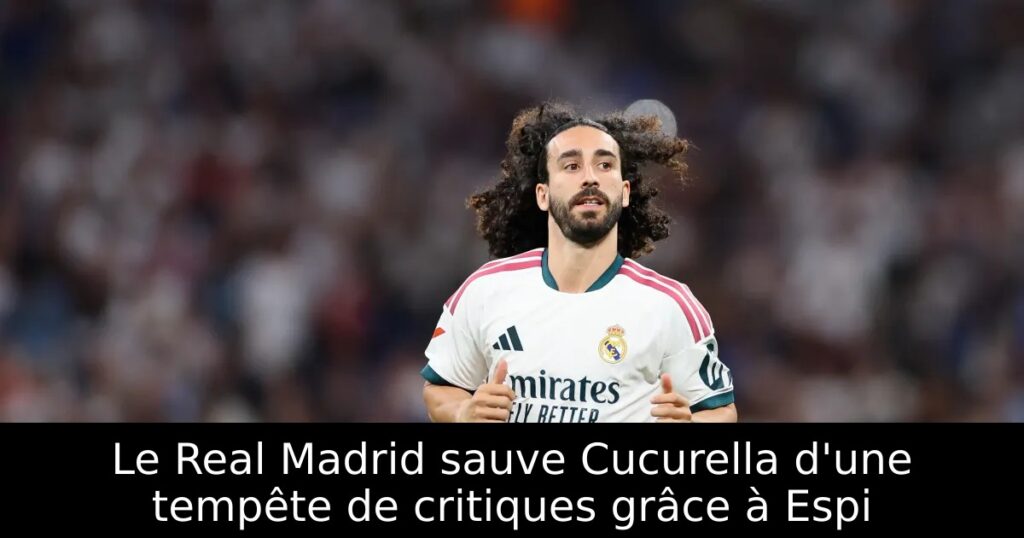 Le Real Madrid sauve Cucurella d&rsquo;une tempête de critiques grâce à Espi