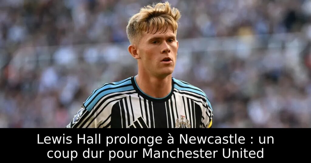 Lewis Hall prolonge à Newcastle : un coup dur pour Manchester United