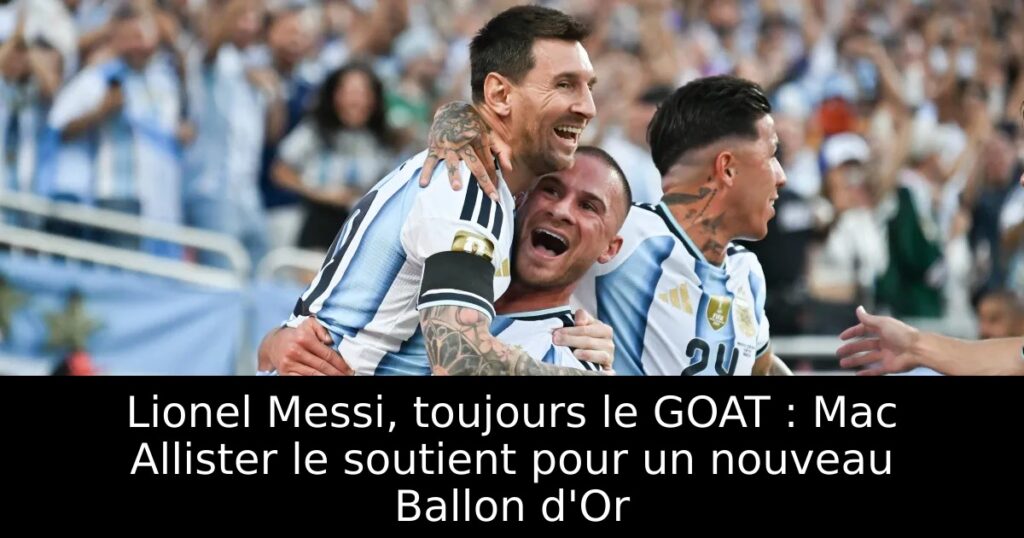 Lionel Messi, toujours le GOAT : Mac Allister le soutient pour un nouveau Ballon d&rsquo;Or