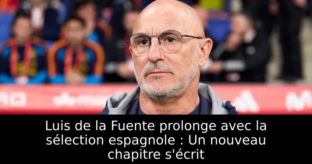 Luis de la Fuente prolonge avec la sélection espagnole : Un nouveau chapitre s&rsquo;écrit
